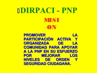 DIRPACI - PNP
MISI
ON
PROMOVER LAPROMOVER LA
PARTICIPACIÓN ACTIVA YPARTICIPACIÓN ACTIVA Y
ORGANIZADA DE LAORGANIZADA DE LA
COMUNIDAD PARA APOYARCOMUNIDAD PARA APOYAR
A LA PNP EN SU ESFUERZOA LA PNP EN SU ESFUERZO
POR MEJORAR LOSPOR MEJORAR LOS
NIVELES DE ORDEN YNIVELES DE ORDEN Y
SEGURIDAD CIUDADANA.SEGURIDAD CIUDADANA.
 