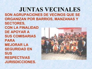 SON AGRUPACIONES DE VECINOS QUE SE
ORGANIZAN POR BARRIOS, MANZANAS Y
SECTORES,
CON LA FINALIDAD
DE APOYAR A
SUS COMISARIAS
PARA
MEJORAR LA
SEGURIDAD EN
SUS
RESPECTIVAS
JURISDICCIONES.
JUNTAS VECINALES
 