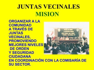 ORGANIZAR A LA
COMUNIDAD
A TRAVÉS DE
JUNTAS
VECINALES,
PROMOVIENDO
MEJORES NIVELES
DE ORDEN
Y SEGURIDAD
CIUDADANA
EN COORDINACIÓN CON LA COMISARÍA DE
SU SECTOR.
JUNTAS VECINALES
MISION
 
