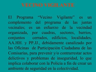VECINO VIGILANTE
El Programa “Vecino Vigilante” es un
complemento del programa de las juntas
vecinales; es un esfuerzo de la vecindad
organizada, por cuadras, sectores, barrios,
conjuntos cerrados, edificios, localidades,
AA.HH. y PP.JJ., debidamente canalizado por
las Oficinas de Participación Ciudadana de las
Comisarías, para prevenir y/o contrarrestar actos
delictivos y problemas de inseguridad, lo que
implica colaborar con la Policía a fin de crear un
ambiente de seguridad en la colectividad.
 