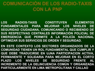 COMUNICACIÒN DE LOS RADIO-TAXIS
CON LA PNP
LOS RADIOS-TAXIS CONSTITUYEN ELEMENTOS
FUNDAMENTALES PARA MEJORAR LOS NIVELES DE
SEGURIDAD CIUDADANA, COMUNICANDO O RECIBIENDO DE
SUS RESPECTIVAS CENTRALES INFORMACIÒN POLICIAL DE
EMERGENCIA QUE PERMITE A LA POLICÌA NACIONAL
OPTIMIZAR SUS SERVICIOS DE ORDEN Y SEGURIDAD.
EN ESTE CONTEXTO LOS SECTORES ORGANIZADOS DE LA
COMUNIDAD TIENEN UN ROL FUNDAMENTAL QUE CUMPLIR Y
QUE DEBE TRADUCIRSE EN UJNA PARTICIPACION ACTIVA,
PERMANENTE Y SOLIDARIA PARA MEJORAR EN EL CORTO
PLAZO LOS NIVELES DE SEGURIDAD FRENTE AL
INCREMENTO DE LA DELINCUENCIA COMÚN Y ORGANIZADA
PARTICULARMENTE EN LIMA METROPOLITANA Y CALLAO
 