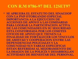 CON R.M 0786-97 DEL 12SET97
• SE APRUEBA EL ESTATUTO DEL SINACOOP
CON LA PNP OTORGANDO ESPECIAL
IMPORTANCIA A LA EJECUCION DE
ACCIONES DE APOYO A LAS COMISARIAS
PARA LOGRAR LA PARTICIPACION ACTIVA
DE LAS COMUNIDADES EN SU SEGURIDAD
ESTA CONFORMADA POR LOS COMITES
CIVICOS DE APOYO QUE TIENEN LA
FINALIDAD DE FORTALECER LOS VINCULOS
DE AMISTAD Y COOPERACION ENTRE LAS
DEPENDENCIAS POLICIALES Y LA
COMUNIDAD SUS TAREAS ESPECIFICAS
ESTAN REFERIDAS AL MEJORAMIENTO DE
LA IMAGEN DE LA POLICIA Y DESARROLLAN
ACTIVIDAES DE BIENESTAR DEL PERSONAL.
 