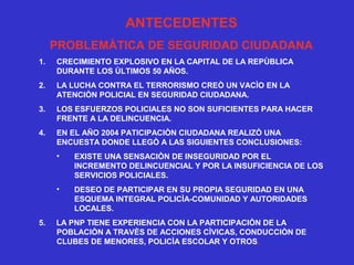 ANTECEDENTES
PROBLEMÀTICA DE SEGURIDAD CIUDADANA
1. CRECIMIENTO EXPLOSIVO EN LA CAPITAL DE LA REPÙBLICA
DURANTE LOS ÙLTIMOS 50 AÑOS.
2. LA LUCHA CONTRA EL TERRORISMO CREÒ UN VACÌO EN LA
ATENCIÒN POLICIAL EN SEGURIDAD CIUDADANA.
3. LOS ESFUERZOS POLICIALES NO SON SUFICIENTES PARA HACER
FRENTE A LA DELINCUENCIA.
4. EN EL AÑO 2004 PATICIPACIÒN CIUDADANA REALIZÒ UNA
ENCUESTA DONDE LLEGÒ A LAS SIGUIENTES CONCLUSIONES:
• EXISTE UNA SENSACIÒN DE INSEGURIDAD POR EL
INCREMENTO DELINCUENCIAL Y POR LA INSUFICIENCIA DE LOS
SERVICIOS POLICIALES.
• DESEO DE PARTICIPAR EN SU PROPIA SEGURIDAD EN UNA
ESQUEMA INTEGRAL POLICÌA-COMUNIDAD Y AUTORIDADES
LOCALES.
5. LA PNP TIENE EXPERIENCIA CON LA PARTICIPACIÒN DE LA
POBLACIÒN A TRAVÈS DE ACCIONES CÌVICAS, CONDUCCIÒN DE
CLUBES DE MENORES, POLICÌA ESCOLAR Y OTROS.
 