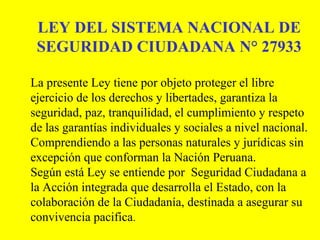 LEY DEL SISTEMA NACIONAL DE
SEGURIDAD CIUDADANA N° 27933
La presente Ley tiene por objeto proteger el libre
ejercicio de los derechos y libertades, garantiza la
seguridad, paz, tranquilidad, el cumplimiento y respeto
de las garantías individuales y sociales a nivel nacional.
Comprendiendo a las personas naturales y jurídicas sin
excepción que conforman la Nación Peruana.
Según está Ley se entiende por Seguridad Ciudadana a
la Acción integrada que desarrolla el Estado, con la
colaboración de la Ciudadanía, destinada a asegurar su
convivencia pacifica.
 