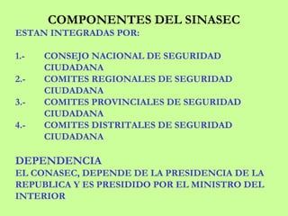 COMPONENTES DEL SINASEC
ESTAN INTEGRADAS POR:
1.- CONSEJO NACIONAL DE SEGURIDAD
CIUDADANA
2.- COMITES REGIONALES DE SEGURIDAD
CIUDADANA
3.- COMITES PROVINCIALES DE SEGURIDAD
CIUDADANA
4.- COMITES DISTRITALES DE SEGURIDAD
CIUDADANA
DEPENDENCIA
EL CONASEC, DEPENDE DE LA PRESIDENCIA DE LA
REPUBLICA Y ES PRESIDIDO POR EL MINISTRO DEL
INTERIOR
 