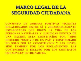 MARCO LEGAL DE LAMARCO LEGAL DE LA
SEGURIDAD CIUDADANASEGURIDAD CIUDADANA
CONJUNTO DE NORMAS POSITIVAS VIGENTES
RELACIONADOS ENTRE SÌ Y JERARQUICAMENTE
ESCALONADAS QUE RIGEN LA VIDA DE LAS
PERSONAS NATURALES Y JURÌDICAS DENTRO DE
UNA NACION. ESTA CONSTITUÌDO POR TODO
DERECHO POSITIVO DE UN PAÌS Y CONFORMADO
NO SOLO POR LA CONSTITUCION Y LAS LEYES,
SINO TAMBIEN POR LOS REGLAMENTOS, LAS
COSTUMBRES E INCLUSO POR LOS CONTRATOS
QUE SON LEY ENTRE PARTES.
 