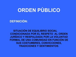 ORDEN PÙBLICO
DEFINICIÒN:
SITUACIÒN DE EQUILIBRIO SOCIAL
CONDICIONADA POR EL RESPETO AL ORDEN
JURÌDICO Y RESPALDADA POR LA VOLUNTAD
FORMAL DE UNA COMUNIDAD EN FUNCIÒN DE
SUS COSTUMBRES, CONVICCIONES,
TRADICIONES Y SENTIMIENTOS.
 