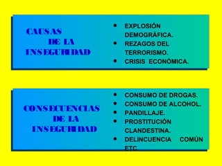 CAUSAS
DE LA
INSEGURIDAD
 CONSUMO DE DROGAS.
 CONSUMO DE ALCOHOL.
 PANDILLAJE.
 PROSTITUCIÓN
CLANDESTINA.
 DELINCUENCIA COMÚN
ETC.
 EXPLOSIÓN
DEMOGRÁFICA.
 REZAGOS DEL
TERRORISMO.
 CRISIS ECONÓMICA.
CONSECUENCIAS
DE LA
INSEGURIDAD
 
