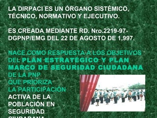 LA DIRPACI ES UN ÓRGANO SISTÉMICO,
TÉCNICO, NORMATIVO Y EJECUTIVO.
ES CREADA MEDIANTE RD. Nro.2219-97-
DGPNP/EMG DEL 22 DE AGOSTO DE 1,997.
NACE COMO RESPUESTA A LOS OBJETIVOS
DEL PLAN ESTRATÉGICO Y PLAN
MARCO DE SEGURIDAD CIUDADANA
DE LA PNP
QUE PRIORIZA
LA PARTICIPACIÓN
ACTIVA DE LA
POBLACIÓN EN
SEGURIDAD
 