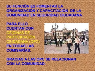 SU FUNCIÓN ES FOMENTAR LA
ORGANIZACIÓN Y CAPACITACIÓN DE LA
COMUNIDAD EN SEGURIDAD CIUDADANA.
PARA ELLO
CUENTAN CON
OFICINAS DE
PARTICIPACIÓN
CIUDADANA (OPC)
EN TODAS LAS
COMISARÍAS.
GRACIAS A LAS OPC SE RELACIONAN
CON LA COMUNIDAD.
 