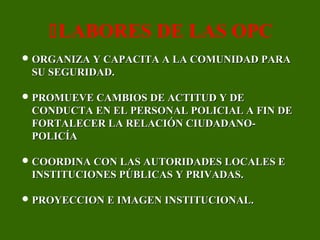  ORGANIZA Y CAPACITA A LA COMUNIDAD PARAORGANIZA Y CAPACITA A LA COMUNIDAD PARA
SU SEGURIDAD.SU SEGURIDAD.
 PROMUEVE CAMBIOS DE ACTITUD Y DEPROMUEVE CAMBIOS DE ACTITUD Y DE
CONDUCTA EN EL PERSONAL POLICIAL A FIN DECONDUCTA EN EL PERSONAL POLICIAL A FIN DE
FORTALECER LA RELACIÓN CIUDADANO-FORTALECER LA RELACIÓN CIUDADANO-
POLICÍAPOLICÍA
 COORDINA CON LAS AUTORIDADES LOCALES ECOORDINA CON LAS AUTORIDADES LOCALES E
INSTITUCIONES PÚBLICAS Y PRIVADAS.INSTITUCIONES PÚBLICAS Y PRIVADAS.
 PROYECCION E IMAGEN INSTITUCIONAL.PROYECCION E IMAGEN INSTITUCIONAL.
LABORES DE LAS OPC
 
