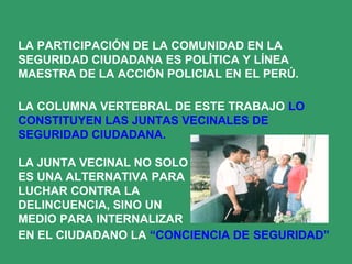 LA PARTICIPACIÓN DE LA COMUNIDAD EN LA
SEGURIDAD CIUDADANA ES POLÍTICA Y LÍNEA
MAESTRA DE LA ACCIÓN POLICIAL EN EL PERÚ.
LA COLUMNA VERTEBRAL DE ESTE TRABAJO LO
CONSTITUYEN LAS JUNTAS VECINALES DE
SEGURIDAD CIUDADANA.
LA JUNTA VECINAL NO SOLO
ES UNA ALTERNATIVA PARA
LUCHAR CONTRA LA
DELINCUENCIA, SINO UN
MEDIO PARA INTERNALIZAR
EN EL CIUDADANO LA “CONCIENCIA DE SEGURIDAD”
 
