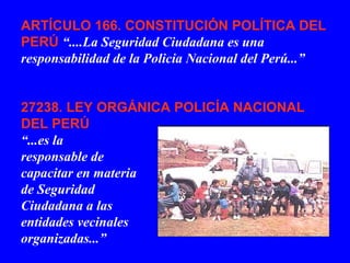 ARTÍCULO 166. CONSTITUCIÓN POLÍTICA DEL
PERÚ “....La Seguridad Ciudadana es una
responsabilidad de la Policia Nacional del Perú...”
27238. LEY ORGÁNICA POLICÍA NACIONAL
DEL PERÚ
“...es la
responsable de
capacitar en materia
de Seguridad
Ciudadana a las
entidades vecinales
organizadas...”
 