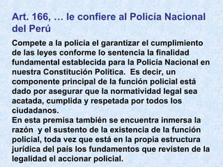 Art. 166, … le confiere al Policía Nacional
del Perú
Compete a la policía el garantizar el cumplimiento
de las leyes conforme lo sentencia la finalidad
fundamental establecida para la Policía Nacional en
nuestra Constitución Política. Es decir, un
componente principal de la función policial está
dado por asegurar que la normatividad legal sea
acatada, cumplida y respetada por todos los
ciudadanos.
En esta premisa también se encuentra inmersa la
razón y el sustento de la existencia de la función
policial, toda vez que está en la propia estructura
jurídica del país los fundamentos que revisten de la
legalidad el accionar policial.
 
