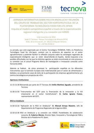 JORNADA INFORMATIVA SOBRE RIS3 EN ANDALUCIA Y REUNIÓN 
DEL GRUPO DE TRABAJO DEL SECTOR HORTOFRUTICOLA DE LA 
PLATAFORMA TECNOLÓGICA FOOD FOR LIFE-SPAIN 
Impulso al modelo competitivo español a través de la especialización 
regional inteligente y su conexión con H2020 
6 de noviembre de 2014 
Sede CT Tecnova - Parque Tecnológico de Almería (PITA) 
Avda. de la Innovación, 23 · 04131 El Alquián-Almería 
Tel. +34 950 29 08 22 
La jornada, que está organizada por el Centro Tecnológico TECNOVA, FIAB y la Plataforma 
Tecnológica Food for Life-Spain, contará con la asistencia de expertos en el sector 
agroalimentario y pretende facilitar la reflexión conjunta sobre las estrategias regionales de 
especialización inteligente que se están desarrollando en España, dando respuesta a las 
posibles dificultades con las que los distintos agentes se están encontrando en este proceso y 
su conexión con el actual Programa Marco de Investigación e Innovación conocido como 
Horizonte 2020. 
Además se hablará de cómo promover la participación española en los diferentes 
instrumentos que la Comisión Europea está materializando para el sector de alimentación y 
bebidas y se presentarán casos de éxito de la participación de empresas agroalimentarias y/o 
centros tecnológicos en proyectos de I+D+i. 
1 
Apertura e Instituciones 
11:15-11:30 Bienvenida por parte de CT Tecnova: D. Emilio Martínez Aguado, presidente de 
Tecnova. 
11:30-11:50 “Instrumentos del CDTI para la financiación de la innovación y la I+D 
empresarial en el sector hortofrutícola”: D. Carlos Ignacio Franco, 
representante del CDTI. 
RIS3 en Andalucía 
11:50-12:10 “Aplicación de la RIS3 en Andalucía”: D. Manuel Arroyo Maestre, Jefe de 
Departamento de Programas Regionales de la Agencia IDEA. 
12:10-12:30 RIS3 en Andalucía y su conexión con H2020. Posibilidades de colaboración 
conjunta: D. Federico Morais, Director Dpto. Innovación y Tecnología de FIAB y 
Director de la Plataforma FFL Spain. 
 