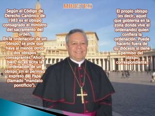 MINISTRO Según el Código de Derecho Canónico de 1983 es el obispo consagrado el ministro del sacramento del orden.En la ordenación de un obispo, se pide que haya al menos otros dos obispos consagrantes. Ahora bien, no es lícita la ordenación de un obispo sin el permiso expreso del Papa (llamado “mandato pontificio”).El propio obispo (es decir, aquel que gobierna en la zona donde vive el ordenando) quien confiera la ordenación. Puede hacerlo fuera de su diócesis si tiene permiso del obispo correspondiente.