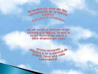 El orden es uno de los sacramentos de la Iglesia Católica. Consiste en la consagración de un varón al ministerio del servicio a la Iglesia, lo que le exige dedicación plena y libre disposición: toda persona consagrada, adquiera o no la plenitud de orden, lleva una vida sacerdotal. 