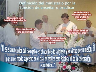 Definición del ministerio por la función de enseñar o predicaresta Palabra le es confiada con los más altos grados de intensidadEl sacerdote es el heraldo de la palabra de Diosél está ordenado a una comunidades el heraldo oficial de la Palabra de Dioses investido de este ministerio por toda la potencia de la Iglesia“Él es el anunciador del Evangelio en el nombre de la Iglesia y en virtud de su misión, Él lo es en el modo supremo en el cual se realiza esta Palabra, el de la celebración eucarística...”.