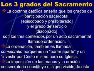 Los 3 grados del Sacramento
La doctrina católica enseña que los grados de
               participación sacerdotal
             [episcopado y presbiterado]
                y el grado de servicio
                      [diaconado]
  son los tres conferidos por un acto sacramental
                 llamado ordenación.
La ordenación, también es llamada
consecratio porque es un “poner aparte” y un
“investir por Cristo mismo para su Iglesia.
La imposición de las manos y la oración
consecratoria constituye el signo visible de esta
 