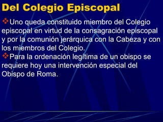 Del Colegio Episcopal
Uno queda constituido miembro del Colegio
episcopal en virtud de la consagración episcopal
y por la comunión jerárquica con la Cabeza y con
los miembros del Colegio.
Para la ordenación legítima de un obispo se
requiere hoy una intervención especial del
Obispo de Roma.
 