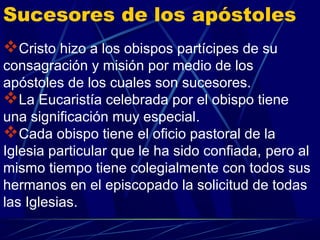 Sucesores de los apóstoles
Cristo hizo a los obispos partícipes de su
consagración y misión por medio de los
apóstoles de los cuales son sucesores.
La Eucaristía celebrada por el obispo tiene
una significación muy especial.
Cada obispo tiene el oficio pastoral de la
Iglesia particular que le ha sido confiada, pero al
mismo tiempo tiene colegialmente con todos sus
hermanos en el episcopado la solicitud de todas
las Iglesias.
 