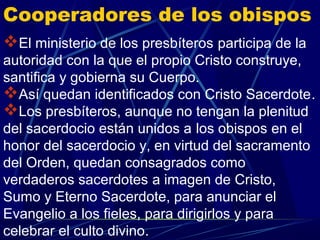 Cooperadores de los obispos
El ministerio de los presbíteros participa de la
autoridad con la que el propio Cristo construye,
santifica y gobierna su Cuerpo.
Así quedan identificados con Cristo Sacerdote.
Los presbíteros, aunque no tengan la plenitud
del sacerdocio están unidos a los obispos en el
honor del sacerdocio y, en virtud del sacramento
del Orden, quedan consagrados como
verdaderos sacerdotes a imagen de Cristo,
Sumo y Eterno Sacerdote, para anunciar el
Evangelio a los fieles, para dirigirlos y para
celebrar el culto divino.
 