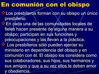 En comunión con el obispo
Los presbíteros forman con su obispo un único
 presbiterio.
En cada una de las comunidades locales de
 fieles hacen presente de alguna manera a su
 obispo; participan en sus funciones y
 preocupaciones y las llevan a la práctica.
 Los presbíteros sólo pueden ejercer su
 ministerio en dependencia del obispo y en
 comunión con él. El obispo los considera como
 sus colaboradores, sus hijos, sus hermanos y
 sus amigos y que a su vez ellos le deben amor
 y obediencia.
 