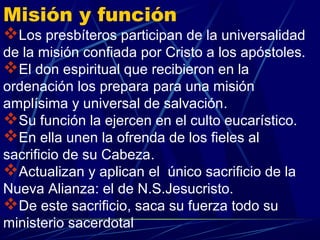 Misión y función
Los presbíteros participan de la universalidad
de la misión confiada por Cristo a los apóstoles.
El don espiritual que recibieron en la
ordenación los prepara para una misión
amplísima y universal de salvación.
Su función la ejercen en el culto eucarístico.
En ella unen la ofrenda de los fieles al
sacrificio de su Cabeza.
Actualizan y aplican el único sacrificio de la
Nueva Alianza: el de N.S.Jesucristo.
De este sacrificio, saca su fuerza todo su
ministerio sacerdotal
 