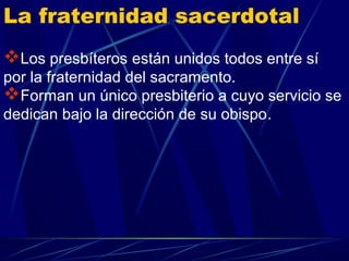 La fraternidad sacerdotal
Los presbíteros están unidos todos entre sí
por la fraternidad del sacramento.
Forman un único presbiterio a cuyo servicio se
dedican bajo la dirección de su obispo.
 