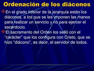 Ordenación de los diáconos
En el grado inferior de la jerarquía están los
 diáconos, a los que se les imponen las manos
 para realizar un servicio y no para ejercer el
 sacerdocio.
El sacramento del Orden los selló con el
 “carácter” que los configura con Cristo, que se
 hizo “diácono”, es decir, el servidor de todos.
 