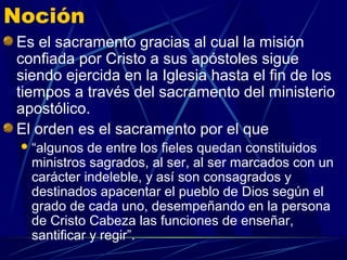 Noción
Es el sacramento gracias al cual la misión
confiada por Cristo a sus apóstoles sigue
siendo ejercida en la Iglesia hasta el fin de los
tiempos a través del sacramento del ministerio
apostólico.
El orden es el sacramento por el que
  “algunos de entre los fieles quedan constituidos
  ministros sagrados, al ser, al ser marcados con un
  carácter indeleble, y así son consagrados y
  destinados apacentar el pueblo de Dios según el
  grado de cada uno, desempeñando en la persona
  de Cristo Cabeza las funciones de enseñar,
  santificar y regir”.
 