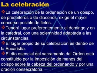 La celebración
La celebración de la ordenación de un obispo,
de presbíteros o de diáconos, exige el mayor
concurso posible de fieles.
Tendrá lugar preferentemente el domingo y en
la catedral, con una solemnidad adaptada a las
circunstancias.
El lugar propio de su celebración es dentro de
la Eucaristía.
El rito esencial del sacramento del Orden está
constituido por la imposición de manos del
obispo sobre la cabeza del ordenando y por una
oración consecratoria.
 