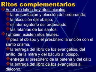Ritos complementarios
En el rito latino hay ritos iniciales :
 la presentación y elección del ordenando,
 la alocución del obispo,
 el interrogatorio del ordenando,
 las letanías de los santos.
También existen ritos finales:
 para el obispo y el presbítero la unción con el
  santo crisma,
  la entrega del libro de los evangelios, del
  anillo, de la mitra y del báculo al obispo,
  entrega al presbítero de la patena y del cáliz
  la entrega del libro de los evangelios al
  diácono.
 