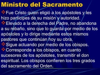 Ministro del Sacramento
Fue Cristo quien eligió a los apóstoles y les
hizo partícipes de su misión y autoridad.
Elevado a la derecha del Padre, no abandona
a su rebaño, sino que lo guarda por medio de los
apóstoles y lo dirige mediante estos mismos
pastores que continúan hoy su obra.
Sigue actuando por medio de los obispos.
Corresponde a los obispos, en cuanto
sucesores de los apóstoles, transmitir el don
espiritual. Los obispos confieren los tres grados
del sacramento del Orden.
 