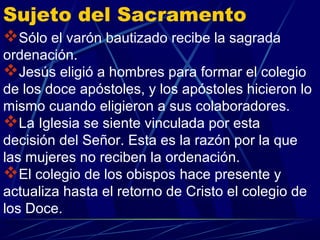 Sujeto del Sacramento
Sólo el varón bautizado recibe la sagrada
ordenación.
Jesús eligió a hombres para formar el colegio
de los doce apóstoles, y los apóstoles hicieron lo
mismo cuando eligieron a sus colaboradores.
La Iglesia se siente vinculada por esta
decisión del Señor. Esta es la razón por la que
las mujeres no reciben la ordenación.
El colegio de los obispos hace presente y
actualiza hasta el retorno de Cristo el colegio de
los Doce.
 