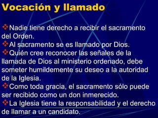 Vocación y llamado

Nadie tiene derecho a recibir el sacramento
del Orden.
Al sacramento se es llamado por Dios.
Quién cree reconocer las señales de la
llamada de Dios al ministerio ordenado, debe
someter humildemente su deseo a la autoridad
de la Iglesia.
Como toda gracia, el sacramento sólo puede
ser recibido como un don inmerecido.
La Iglesia tiene la responsabilidad y el derecho
de llamar a un candidato.
 