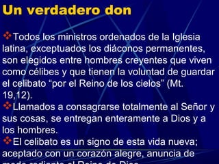 Un verdadero don
Todos los ministros ordenados de la Iglesia
latina, exceptuados los diáconos permanentes,
son elegidos entre hombres creyentes que viven
como célibes y que tienen la voluntad de guardar
el celibato “por el Reino de los cielos” (Mt.
19,12).
Llamados a consagrarse totalmente al Señor y
sus cosas, se entregan enteramente a Dios y a
los hombres.
El celibato es un signo de esta vida nueva;
aceptado con un corazón alegre, anuncia de
 