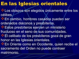 En las Iglesias orientales
Los obispos son elegidos únicamente entre los
célibes.
En cambio, hombres casados pueden ser
ordenados diáconos y presbíteros.
Estos presbíteros ejercen un ministerio
fructuoso en el seno de sus comunidades.
El celibato de los presbíteros goza de gran
honor en las Iglesias orientales.
En Oriente como en Occidente, quien recibe el
sacramento del Orden no puede contraer
matrimonio.
 