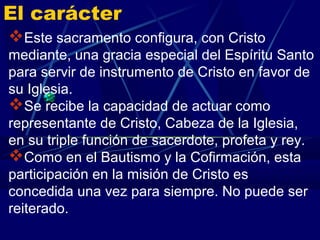 El carácter
Este sacramento configura, con Cristo
mediante, una gracia especial del Espíritu Santo
para servir de instrumento de Cristo en favor de
su Iglesia.
Se recibe la capacidad de actuar como
representante de Cristo, Cabeza de la Iglesia,
en su triple función de sacerdote, profeta y rey.
Como en el Bautismo y la Cofirmación, esta
participación en la misión de Cristo es
concedida una vez para siempre. No puede ser
reiterado.
 