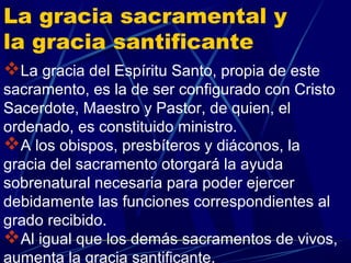 La gracia sacramental y
la gracia santificante
La gracia del Espíritu Santo, propia de este
sacramento, es la de ser configurado con Cristo
Sacerdote, Maestro y Pastor, de quien, el
ordenado, es constituido ministro.
A los obispos, presbíteros y diáconos, la
gracia del sacramento otorgará la ayuda
sobrenatural necesaria para poder ejercer
debidamente las funciones correspondientes al
grado recibido.
Al igual que los demás sacramentos de vivos,
aumenta la gracia santificante.
 