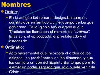 Nombres
Orden:
  En la antigüedad romana designaba cuerpos
  constituidos en sentido civil, el cuerpo de los que
  gobiernan. En la Iglesia hay cuerpos que la
  Tradición los llama con el nombre de “ordines”.
  Ellas son, el episcopado, el presbiterado y el
  diaconado.
Ordinatio:
  Actosacramental que incorpora al orden de los
  obispos, los presbíteros y de los diáconos, y que
  les confiere un don del Espíritu Santo que permite
  ejercer un poder sagrado que sólo puede venir de
  Cristo.
 