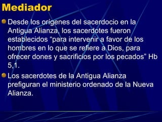 Mediador
Desde los orígenes del sacerdocio en la
Antigua Alianza, los sacerdotes fueron
establecidos “para intervenir a favor de los
hombres en lo que se refiere a Dios, para
ofrecer dones y sacrificios por los pecados” Hb
5,1.
Los sacerdotes de la Antigua Alianza
prefiguran el ministerio ordenado de la Nueva
Alianza.
 
