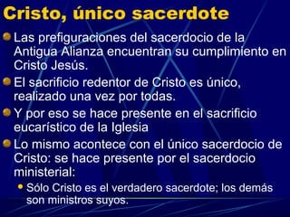 Cristo, único sacerdote
 Las prefiguraciones del sacerdocio de la
 Antigua Alianza encuentran su cumplimiento en
 Cristo Jesús.
 El sacrificio redentor de Cristo es único,
 realizado una vez por todas.
 Y por eso se hace presente en el sacrificio
 eucarístico de la Iglesia
 Lo mismo acontece con el único sacerdocio de
 Cristo: se hace presente por el sacerdocio
 ministerial:
  SóloCristo es el verdadero sacerdote; los demás
   son ministros suyos.
 