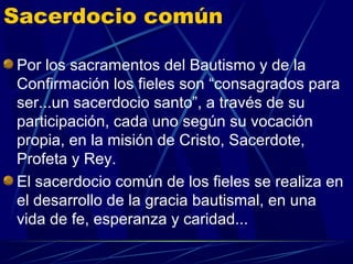 Sacerdocio común

Por los sacramentos del Bautismo y de la
Confirmación los fieles son “consagrados para
ser...un sacerdocio santo”, a través de su
participación, cada uno según su vocación
propia, en la misión de Cristo, Sacerdote,
Profeta y Rey.
El sacerdocio común de los fieles se realiza en
el desarrollo de la gracia bautismal, en una
vida de fe, esperanza y caridad...
 