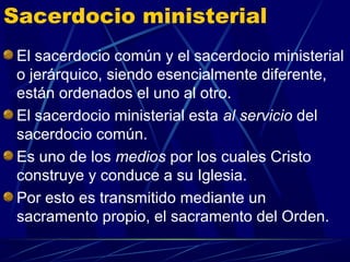 Sacerdocio ministerial
 El sacerdocio común y el sacerdocio ministerial
 o jerárquico, siendo esencialmente diferente,
 están ordenados el uno al otro.
 El sacerdocio ministerial esta al servicio del
 sacerdocio común.
 Es uno de los medios por los cuales Cristo
 construye y conduce a su Iglesia.
 Por esto es transmitido mediante un
 sacramento propio, el sacramento del Orden.
 