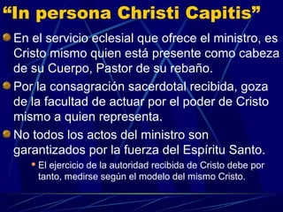 “In persona Christi Capitis”
 En el servicio eclesial que ofrece el ministro, es
 Cristo mismo quien está presente como cabeza
 de su Cuerpo, Pastor de su rebaño.
 Por la consagración sacerdotal recibida, goza
 de la facultad de actuar por el poder de Cristo
 mismo a quien representa.
 No todos los actos del ministro son
 garantizados por la fuerza del Espíritu Santo.
     Elejercicio de la autoridad recibida de Cristo debe por
     tanto, medirse según el modelo del mismo Cristo.
 