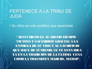 PERTENECE A LA TRIBU DE
JUDÁ
• Su oficio es más profético que sacerdotal.
“JESUCRISTO ES AL MISMO TIEMPO
VICTIMA Y SACERDOTE GRACIAS A LA
ENTREGA DE SU VIDA Y AL SACRIFICIO
QUE HACE DE SÍ MISMO. SE VE ESTA IDEA
YA EN LA TRADICIÓN DE LA ÚLTIMA CENA
COMO LA TRASMITEN MARCOS. MATEO”.
 