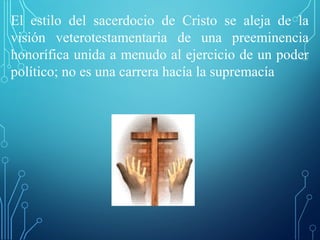 El estilo del sacerdocio de Cristo se aleja de la
visión veterotestamentaria de una preeminencia
honorífica unida a menudo al ejercicio de un poder
político; no es una carrera hacía la supremacía
 