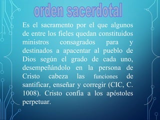 Es el sacramento por el que algunos
de entre los fieles quedan constituidos
ministros consagrados para y
destinados a apacentar al pueblo de
Dios según el grado de cada uno,
desempeñándolo en la persona de
Cristo cabeza las funciones de
santificar, enseñar y corregir (CIC, C.
1008). Cristo confía a los apóstoles
perpetuar.
 