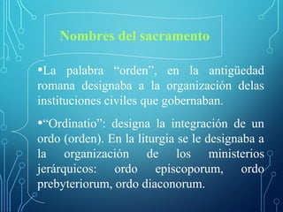 Nombres del sacramento
•La palabra “orden”, en la antigüedad
romana designaba a la organización delas
instituciones civiles que gobernaban.
•“Ordinatio”: designa la integración de un
ordo (orden). En la liturgia se le designaba a
la organización de los ministerios
jerárquicos: ordo episcoporum, ordo
prebyteriorum, ordo diaconorum.
 
